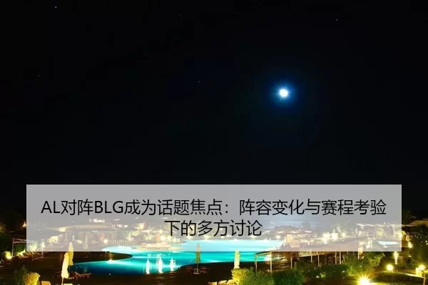 AL对阵BLG成为话题焦点：阵容变化与赛程考验下的多方讨论 | leyu